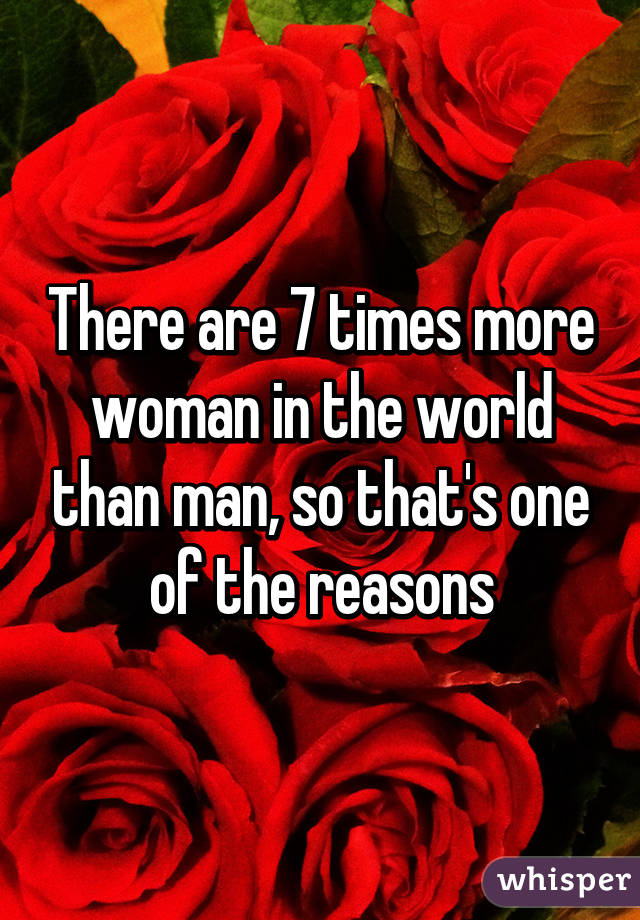 There are 7 times more woman in the world than man, so that's one of the reasons