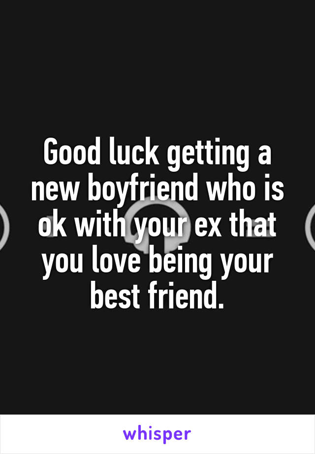 Good luck getting a new boyfriend who is ok with your ex that you love being your best friend.