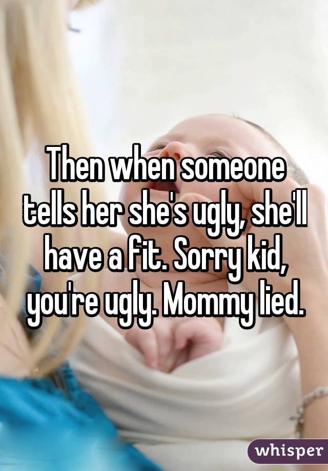 Then when someone tells her she's ugly, she'll have a fit. Sorry kid, you're ugly. Mommy lied.