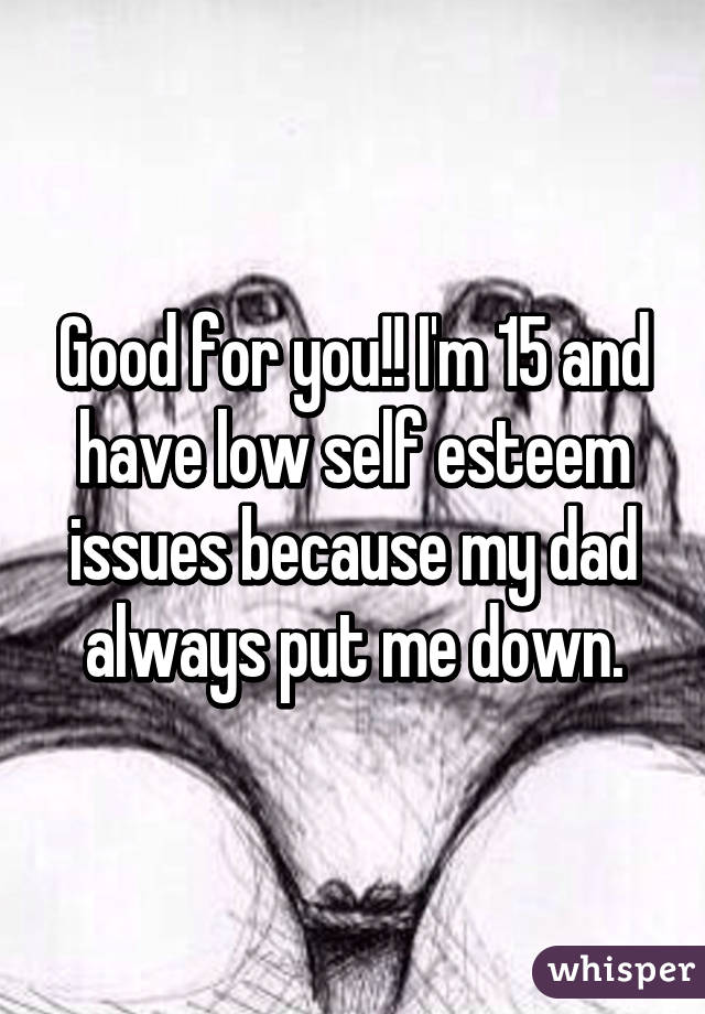 Good for you!! I'm 15 and have low self esteem issues because my dad always put me down.