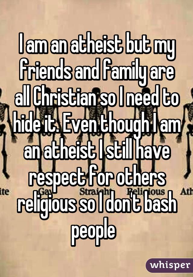 I am an atheist but my friends and family are all Christian so I need to hide it. Even though I am an atheist I still have respect for others religious so I don't bash people  