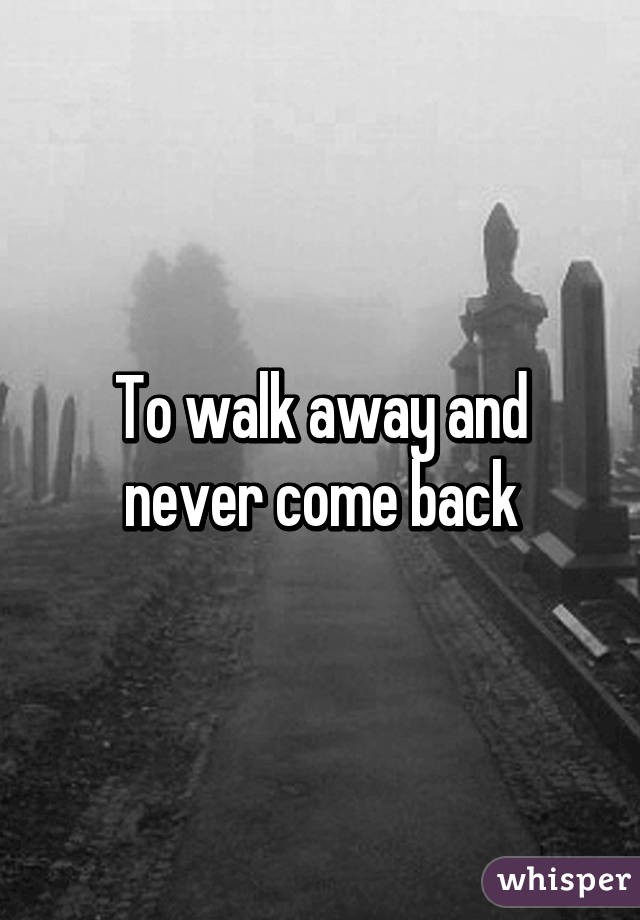 To walk away and never come back