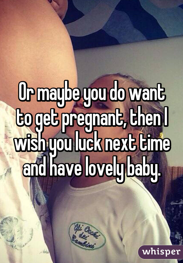 Or maybe you do want to get pregnant, then I wish you luck next time and have lovely baby.