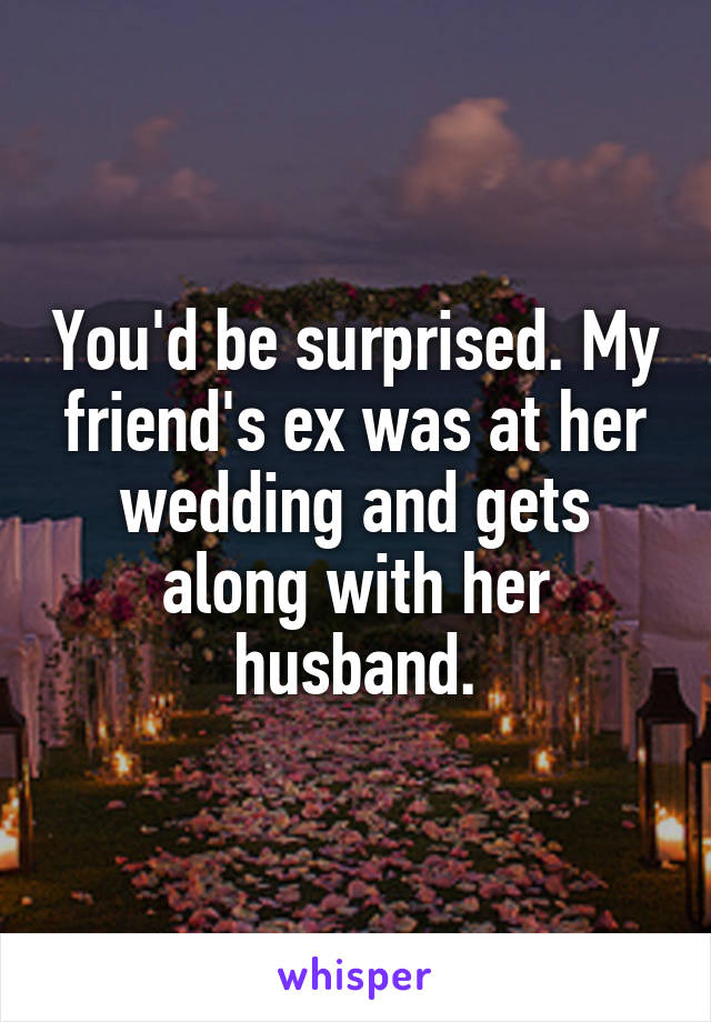 You'd be surprised. My friend's ex was at her wedding and gets along with her husband.