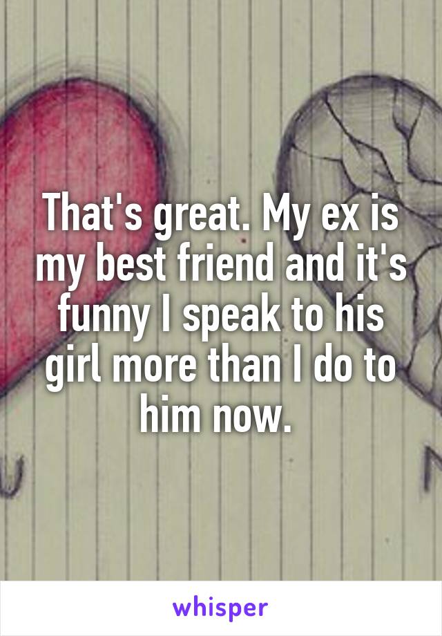 That's great. My ex is my best friend and it's funny I speak to his girl more than I do to him now. 