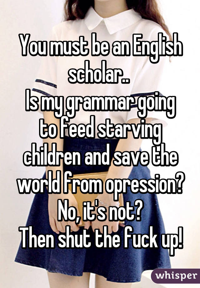 You must be an English scholar.. 
Is my grammar going to feed starving children and save the world from opression?
No, it's not?
Then shut the fuck up!