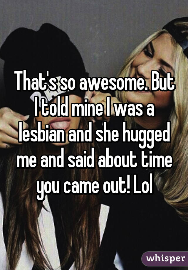 That's so awesome. But I told mine I was a lesbian and she hugged me and said about time you came out! Lol