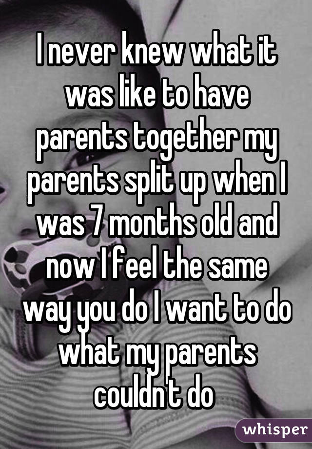 I never knew what it was like to have parents together my parents split up when I was 7 months old and now I feel the same way you do I want to do what my parents couldn't do 