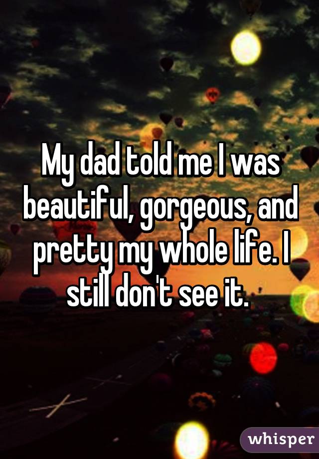 My dad told me I was beautiful, gorgeous, and pretty my whole life. I still don't see it. 