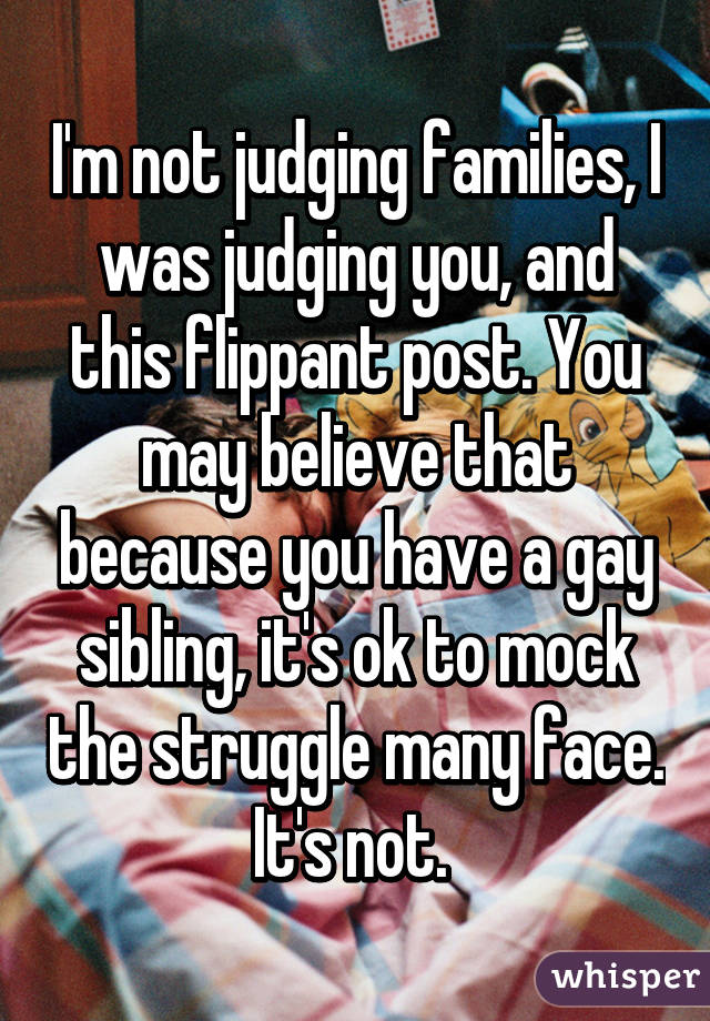 I'm not judging families, I was judging you, and this flippant post. You may believe that because you have a gay sibling, it's ok to mock the struggle many face. It's not. 