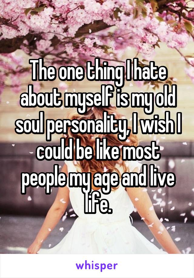 The one thing I hate about myself is my old soul personality, I wish I could be like most people my age and live life.