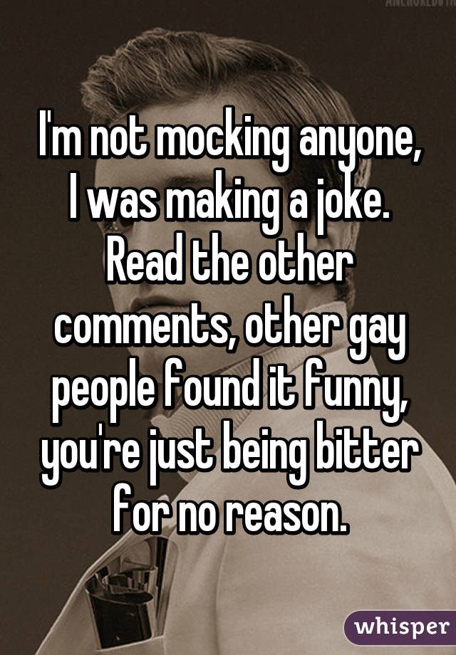 I'm not mocking anyone, I was making a joke. Read the other comments, other gay people found it funny, you're just being bitter for no reason.