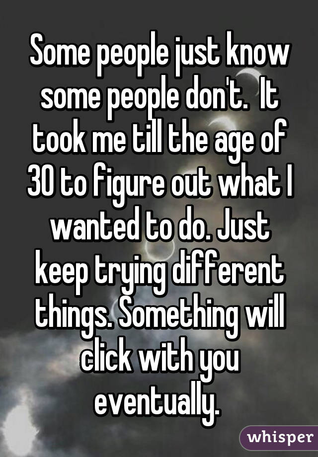 Some people just know some people don't.  It took me till the age of 30 to figure out what I wanted to do. Just keep trying different things. Something will click with you eventually. 