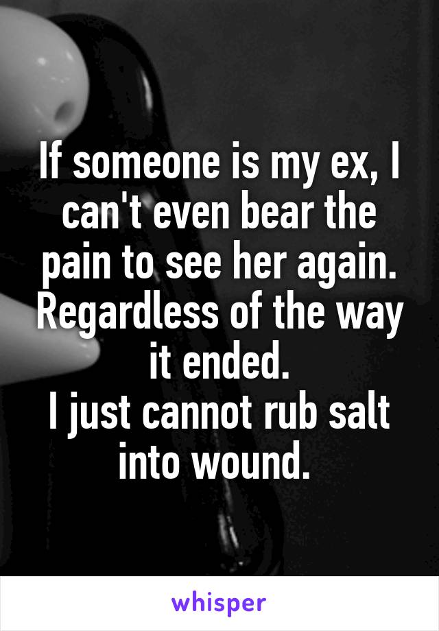 If someone is my ex, I can't even bear the pain to see her again. Regardless of the way it ended.
I just cannot rub salt into wound. 