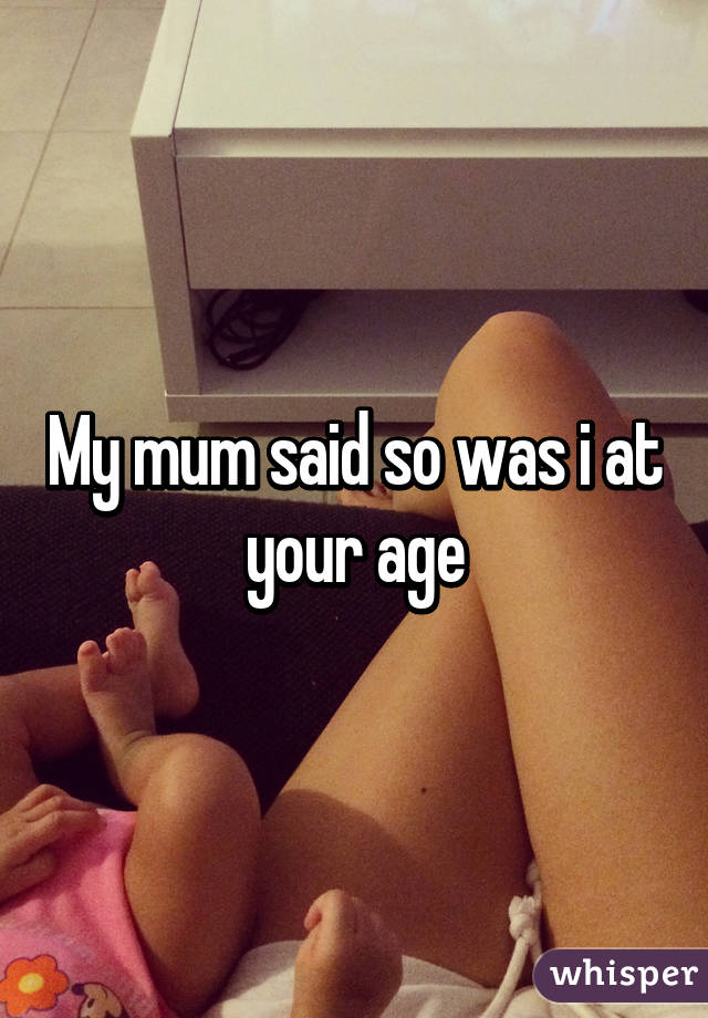 My mum said so was i at your age