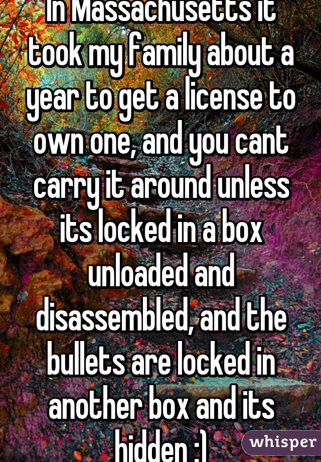 In Massachusetts it took my family about a year to get a license to own one, and you cant carry it around unless its locked in a box unloaded and disassembled, and the bullets are locked in another box and its hidden :)