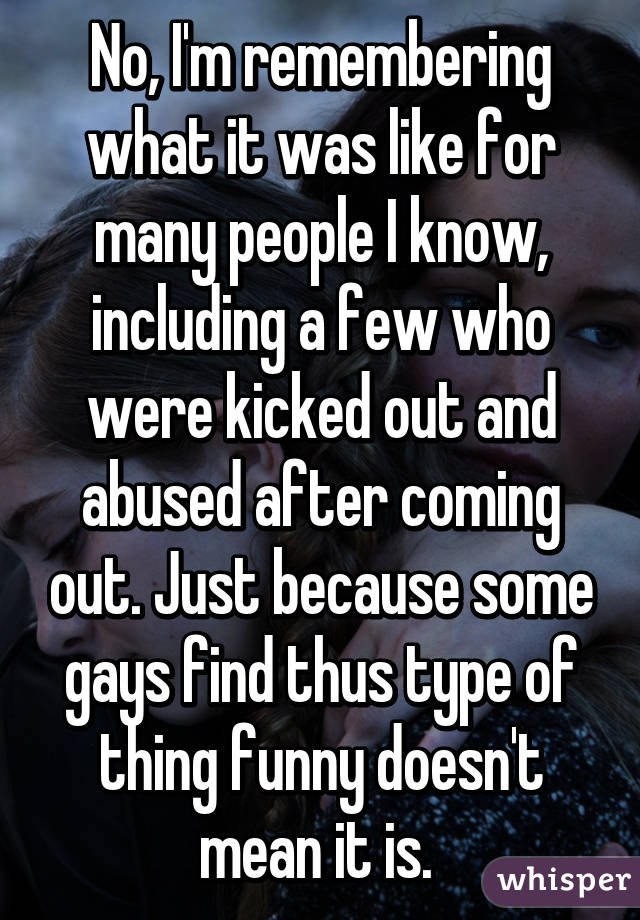 No, I'm remembering what it was like for many people I know, including a few who were kicked out and abused after coming out. Just because some gays find thus type of thing funny doesn't mean it is. 