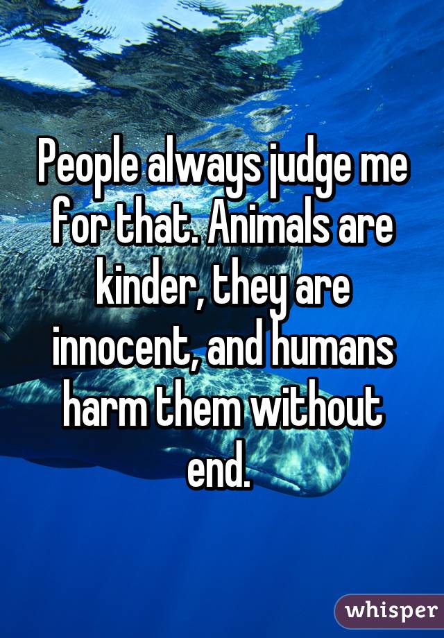 People always judge me for that. Animals are kinder, they are innocent, and humans harm them without end. 