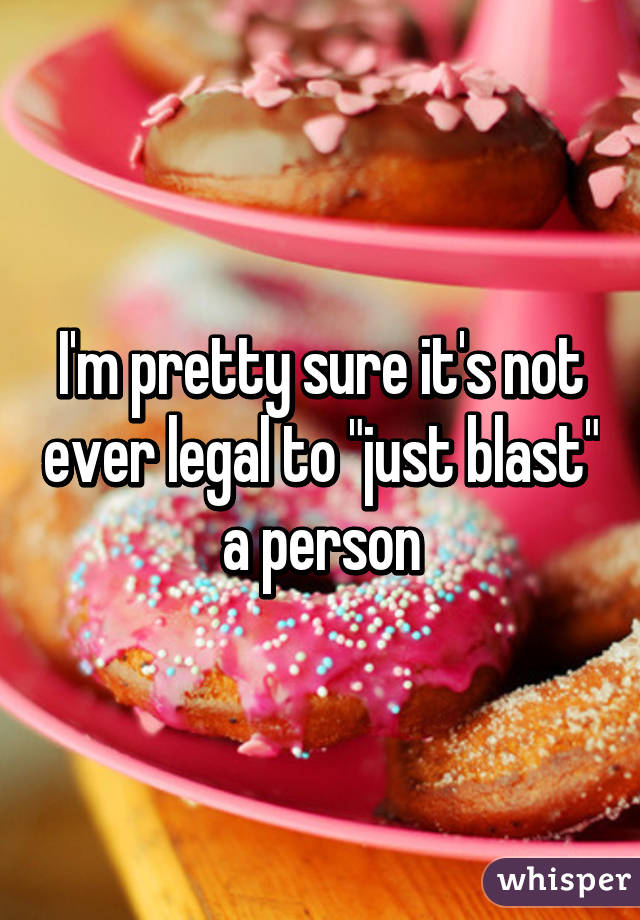 I'm pretty sure it's not ever legal to "just blast" a person