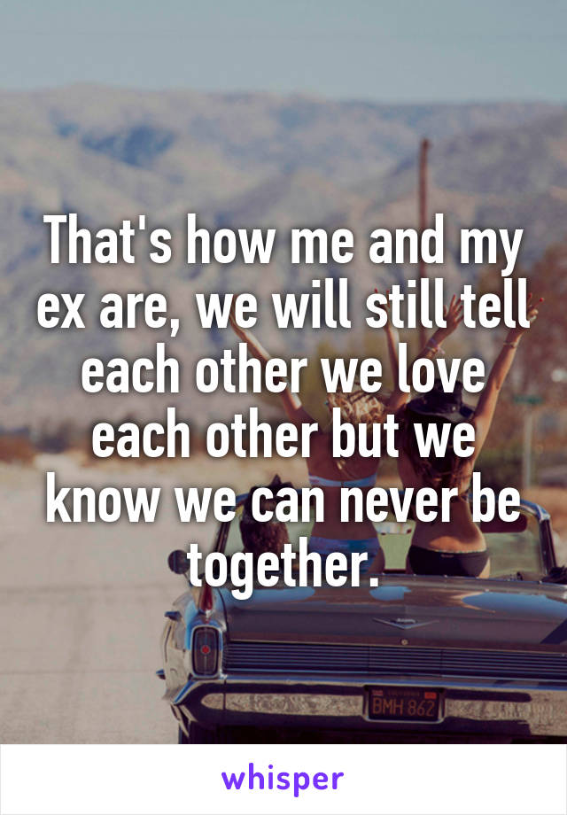That's how me and my ex are, we will still tell each other we love each other but we know we can never be together.