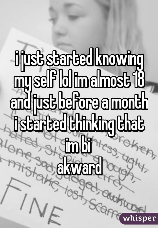 i just started knowing my self lol im almost 18 and just before a month i started thinking that im bi 
akward