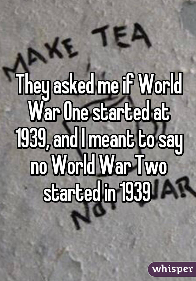 They asked me if World War One started at 1939, and I meant to say no World War Two started in 1939 