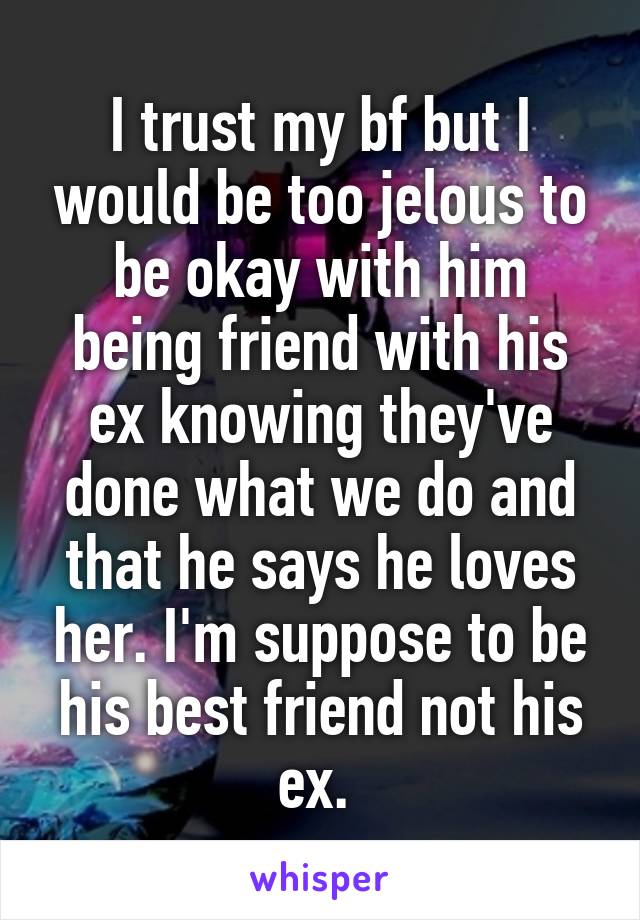 I trust my bf but I would be too jelous to be okay with him being friend with his ex knowing they've done what we do and that he says he loves her. I'm suppose to be his best friend not his ex. 