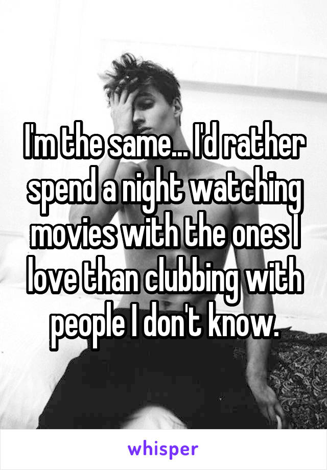 I'm the same... I'd rather spend a night watching movies with the ones I love than clubbing with people I don't know.