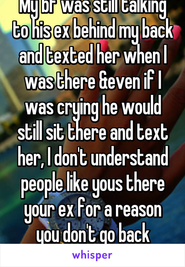 My bf was still talking to his ex behind my back and texted her when I was there &even if I was crying he would still sit there and text her, I don't understand people like yous there your ex for a reason you don't go back there.. 😐