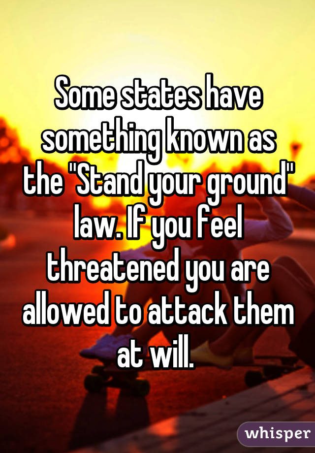 Some states have something known as the "Stand your ground" law. If you feel threatened you are allowed to attack them at will. 