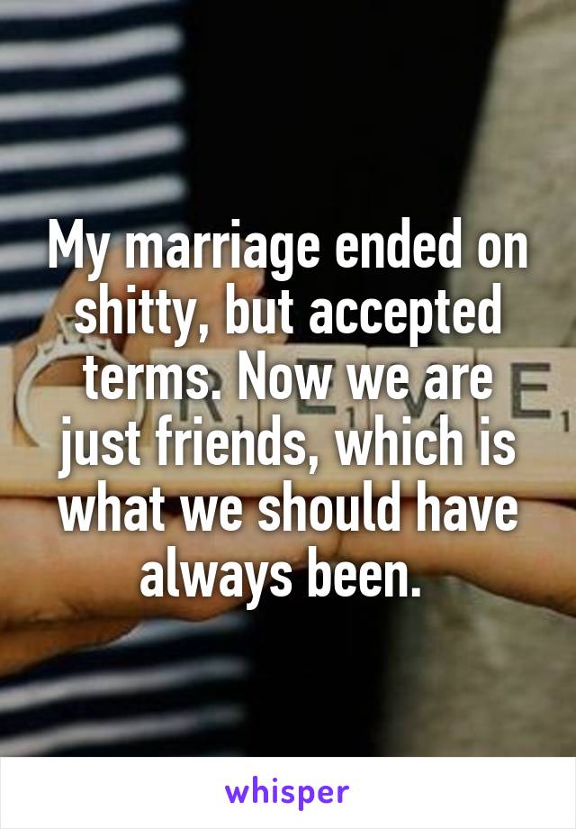My marriage ended on shitty, but accepted terms. Now we are just friends, which is what we should have always been. 