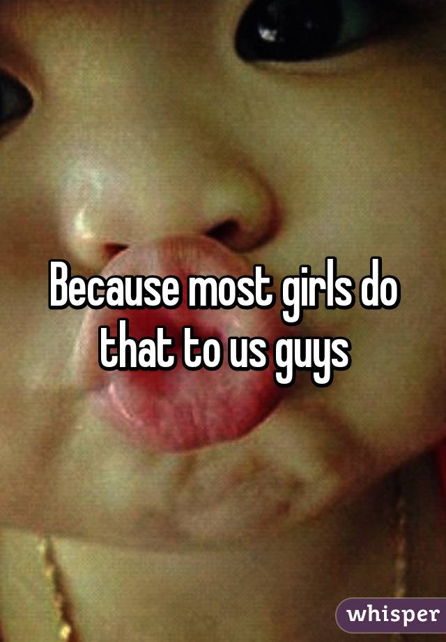 Because most girls do that to us guys