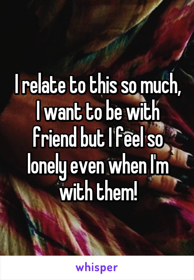 I relate to this so much, I want to be with friend but I feel so lonely even when I'm with them!