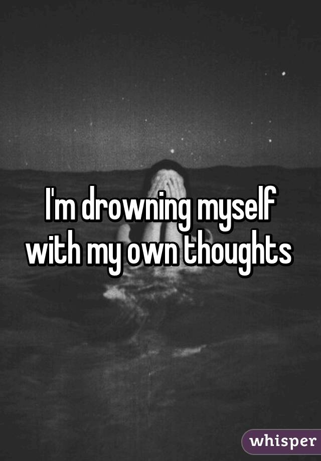 I'm drowning myself with my own thoughts 