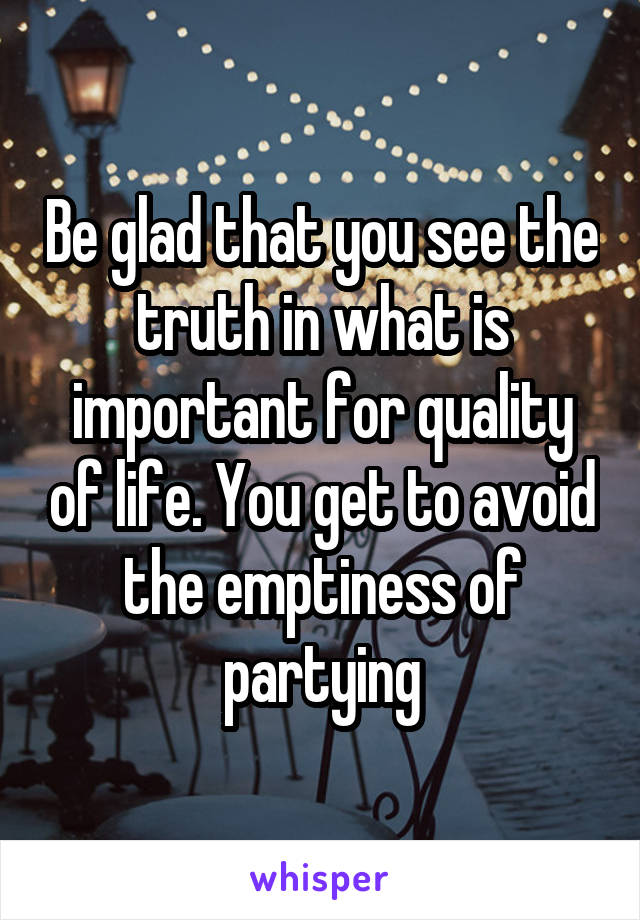 Be glad that you see the truth in what is important for quality of life. You get to avoid the emptiness of partying