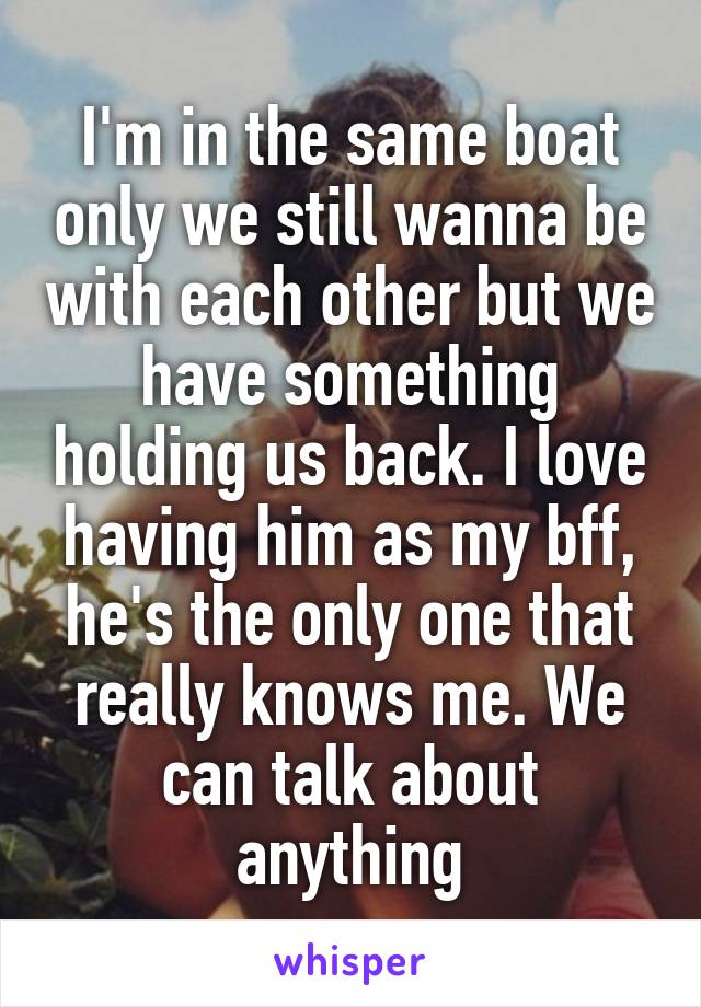 I'm in the same boat only we still wanna be with each other but we have something holding us back. I love having him as my bff, he's the only one that really knows me. We can talk about anything