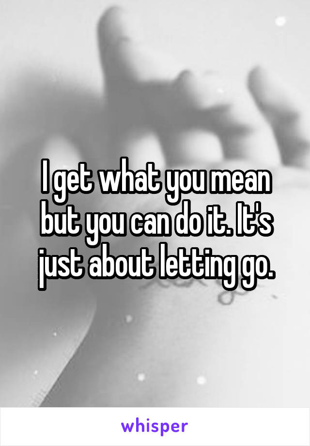 I get what you mean but you can do it. It's just about letting go.