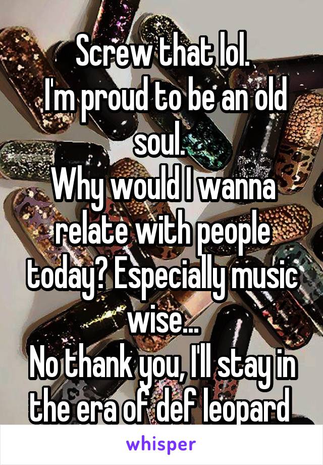 Screw that lol.
 I'm proud to be an old soul. 
Why would I wanna relate with people today? Especially music wise...
No thank you, I'll stay in the era of def leopard 