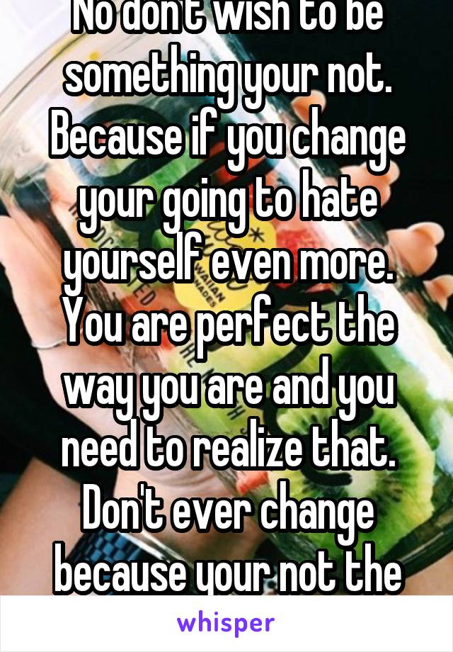 No don't wish to be something your not. Because if you change your going to hate yourself even more. You are perfect the way you are and you need to realize that. Don't ever change because your not the same as someone else 