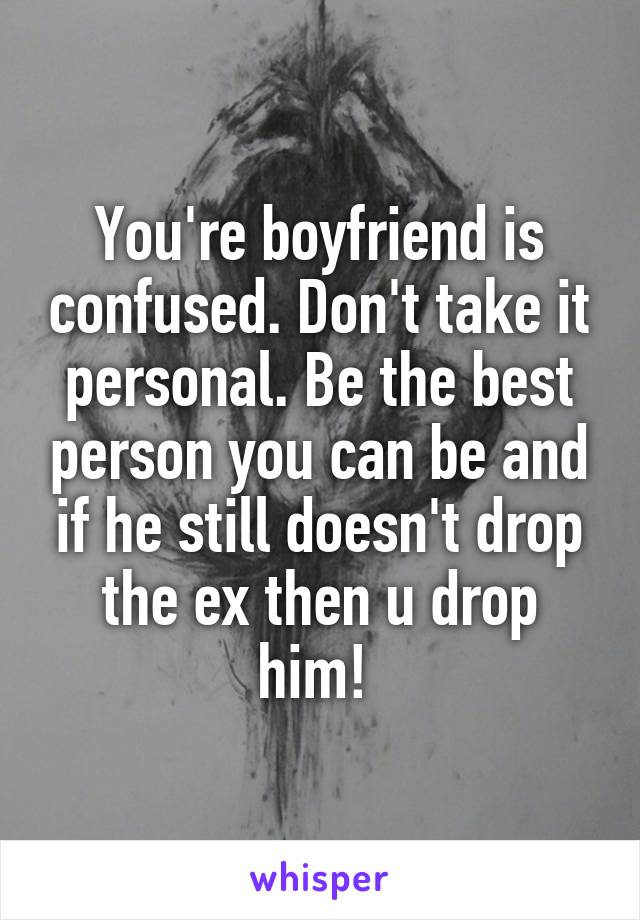You're boyfriend is confused. Don't take it personal. Be the best person you can be and if he still doesn't drop the ex then u drop him! 
