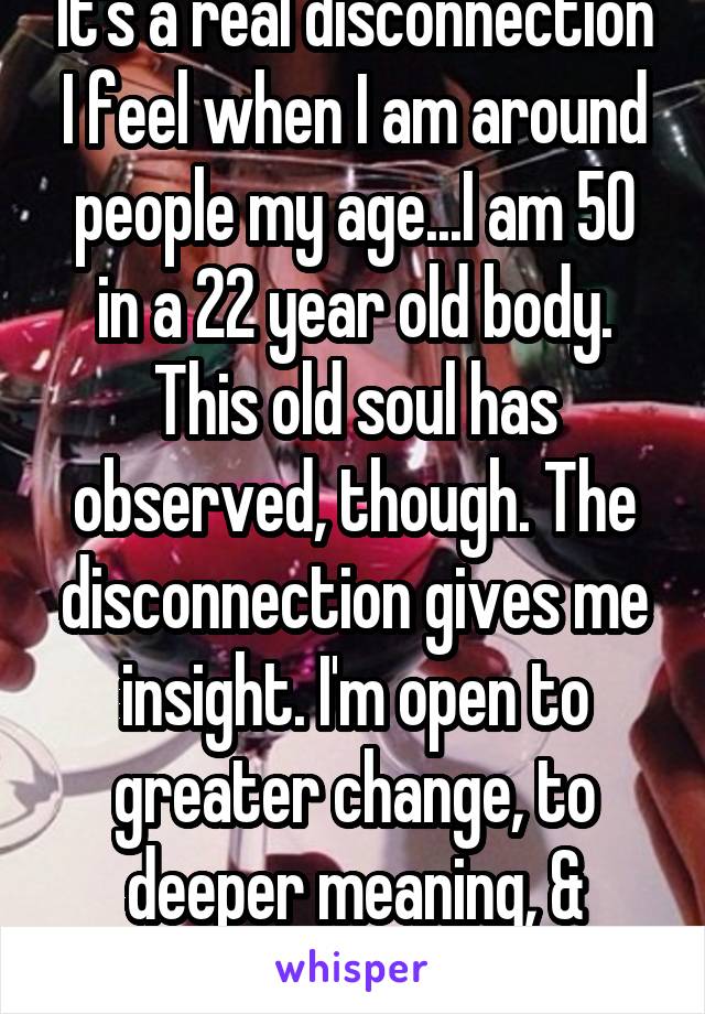 It's a real disconnection I feel when I am around people my age...I am 50 in a 22 year old body. This old soul has observed, though. The disconnection gives me insight. I'm open to greater change, to deeper meaning, & better taste in wine.