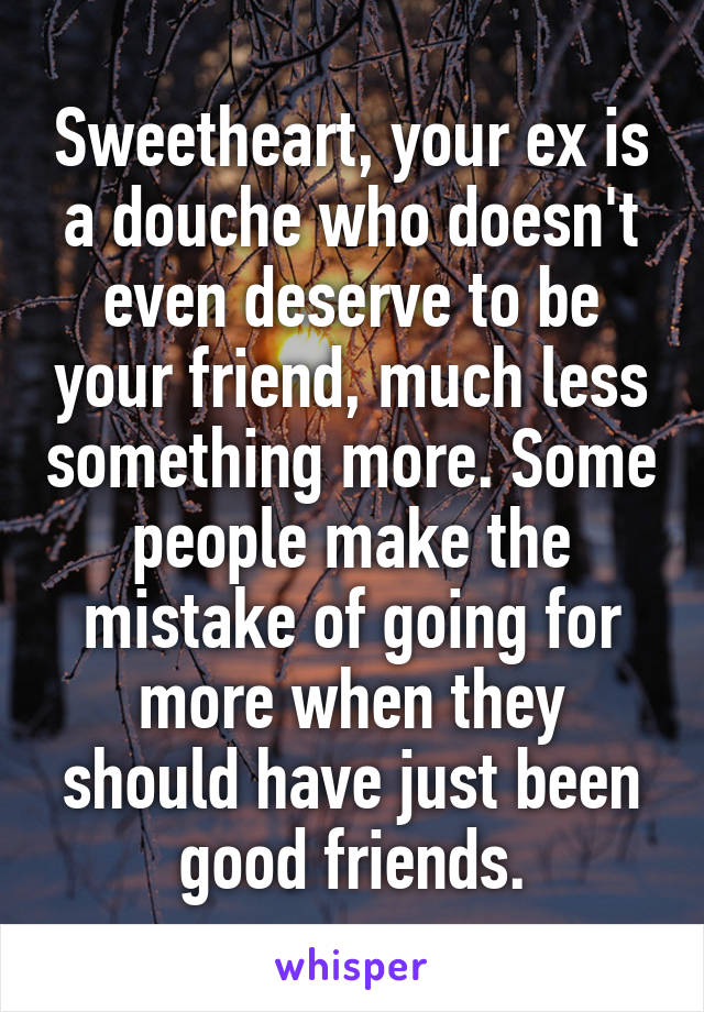 Sweetheart, your ex is a douche who doesn't even deserve to be your friend, much less something more. Some people make the mistake of going for more when they should have just been good friends.