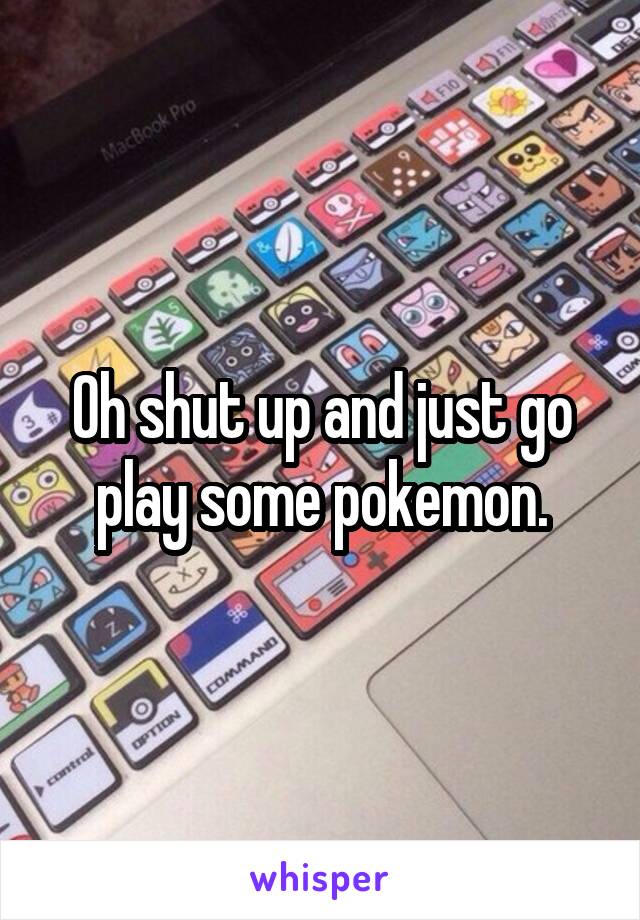 Oh shut up and just go play some pokemon.