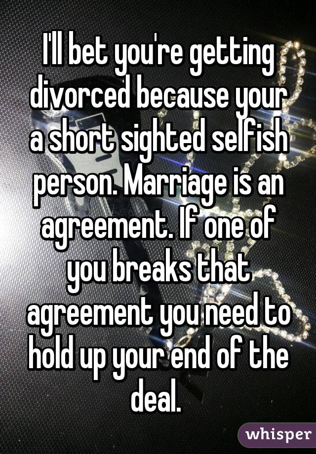 I'll bet you're getting divorced because your a short sighted selfish person. Marriage is an agreement. If one of you breaks that agreement you need to hold up your end of the deal. 