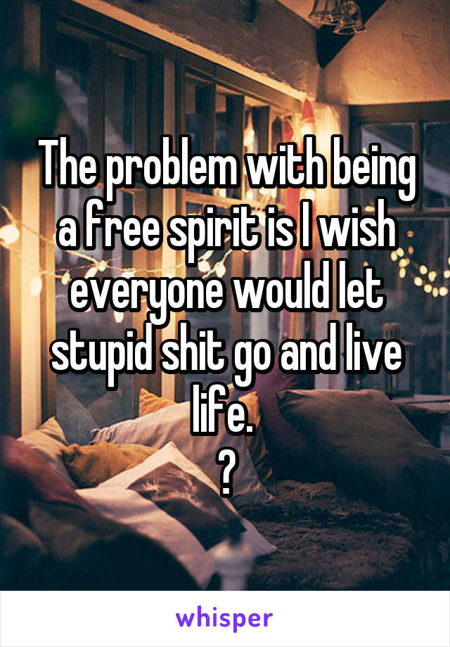 The problem with being a free spirit is I wish everyone would let stupid shit go and live life. 
😂