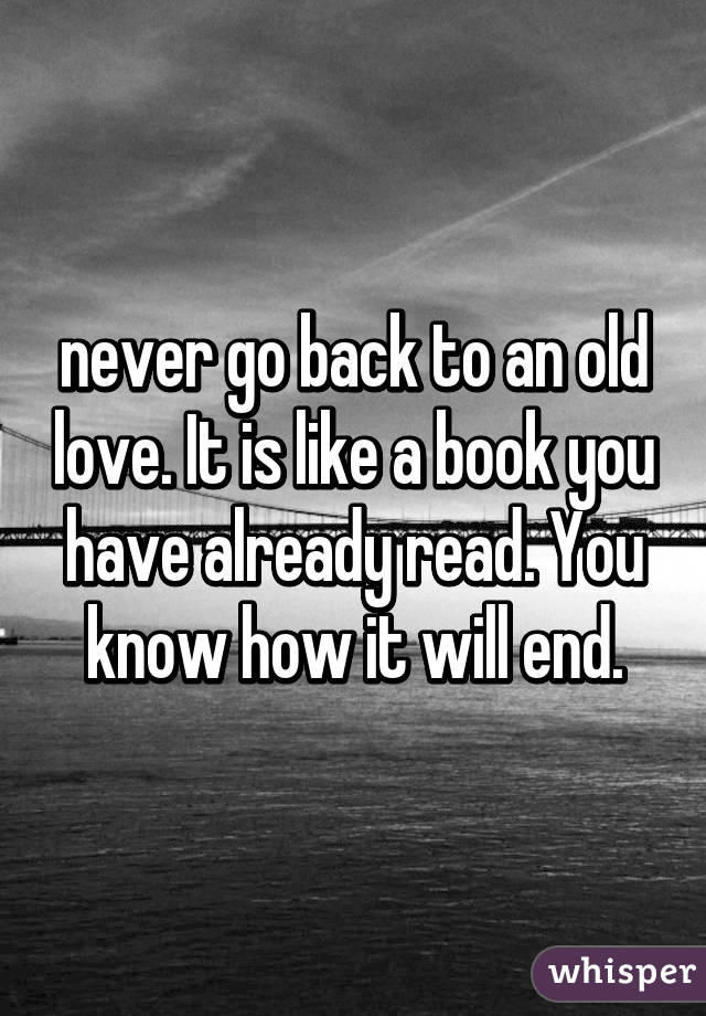 never go back to an old love. It is like a book you have already read. You know how it will end.