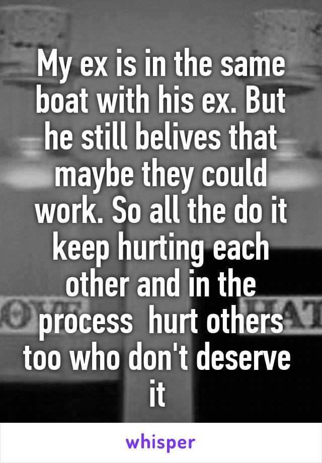 My ex is in the same boat with his ex. But he still belives that maybe they could work. So all the do it keep hurting each other and in the process  hurt others too who don't deserve  it 