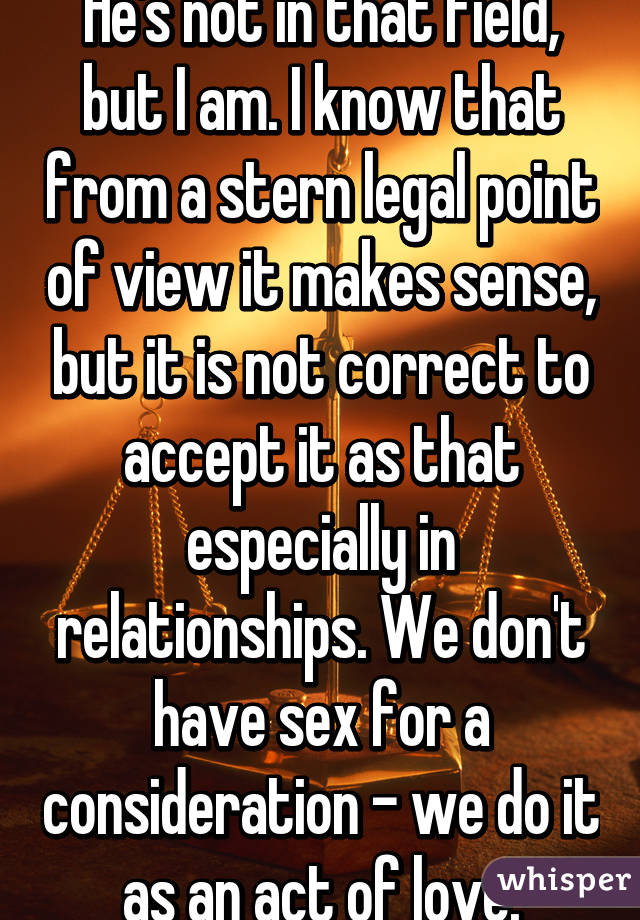 He's not in that field, but I am. I know that from a stern legal point of view it makes sense, but it is not correct to accept it as that especially in relationships. We don't have sex for a consideration - we do it as an act of love.