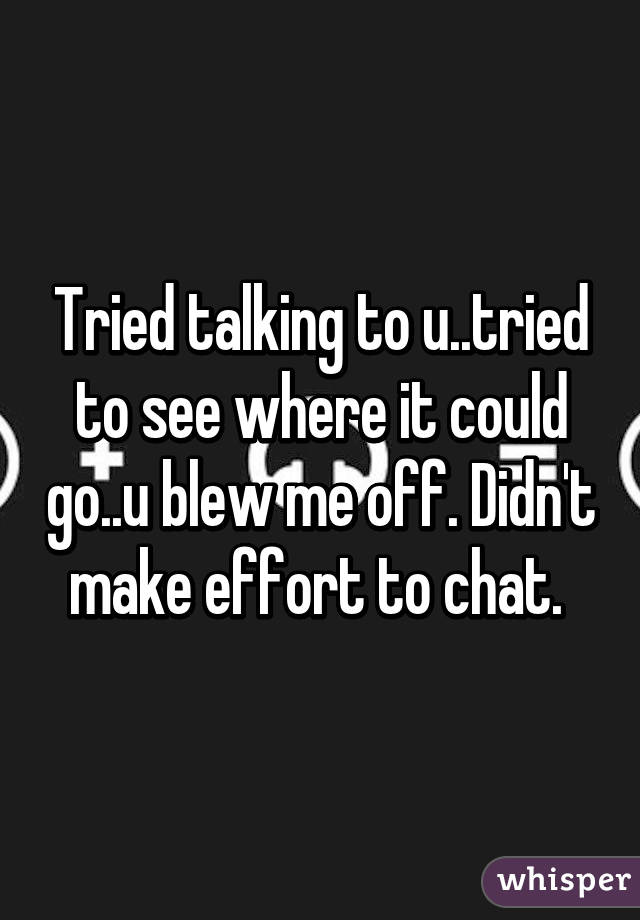 Tried talking to u..tried to see where it could go..u blew me off. Didn't make effort to chat. 