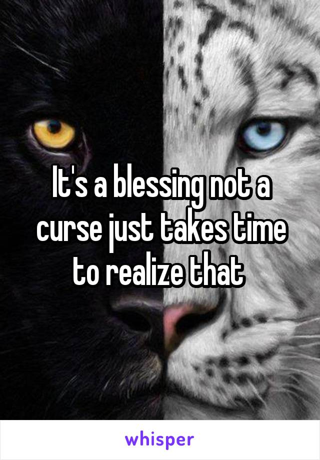 It's a blessing not a curse just takes time to realize that 